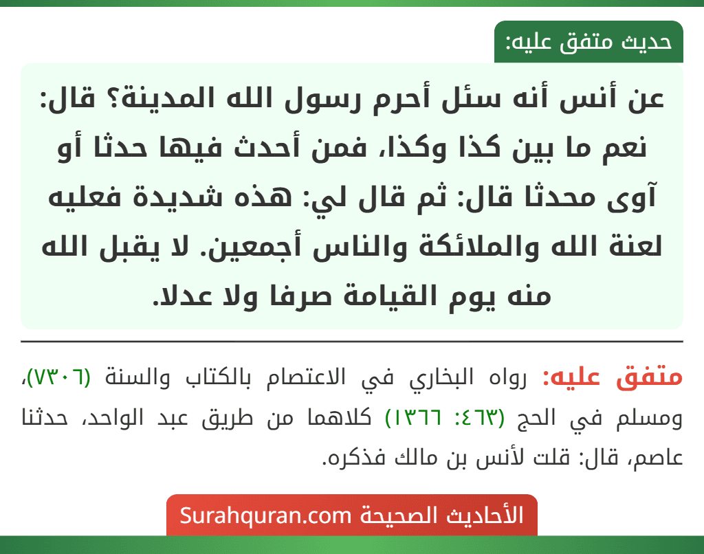 عن أنس أنه سئل أحرم رسول الله المدينة؟ قال: نعم ما بين كذا وكذا، فمن أحدث فيها حدثا أو آوى محدثا قال: ثم قال لي: هذه شديدة فعليه لعنة الله والملائكة والناس أجمعين. لا يقبل الله منه يوم القيامة صرفا ولا عدلا. عن أنس أنه سئل أحرم رسول الله المدينة؟ قال: نعم ما بين كذا وكذا، فمن أحدث فيها حدثا أو آوى محدثا قال: ثم قال لي: هذه شديدة فعليه لعنة الله والملائكة والناس أجمعين. لا يقبل الله منه يوم القيامة صرفا ولا عدلا.