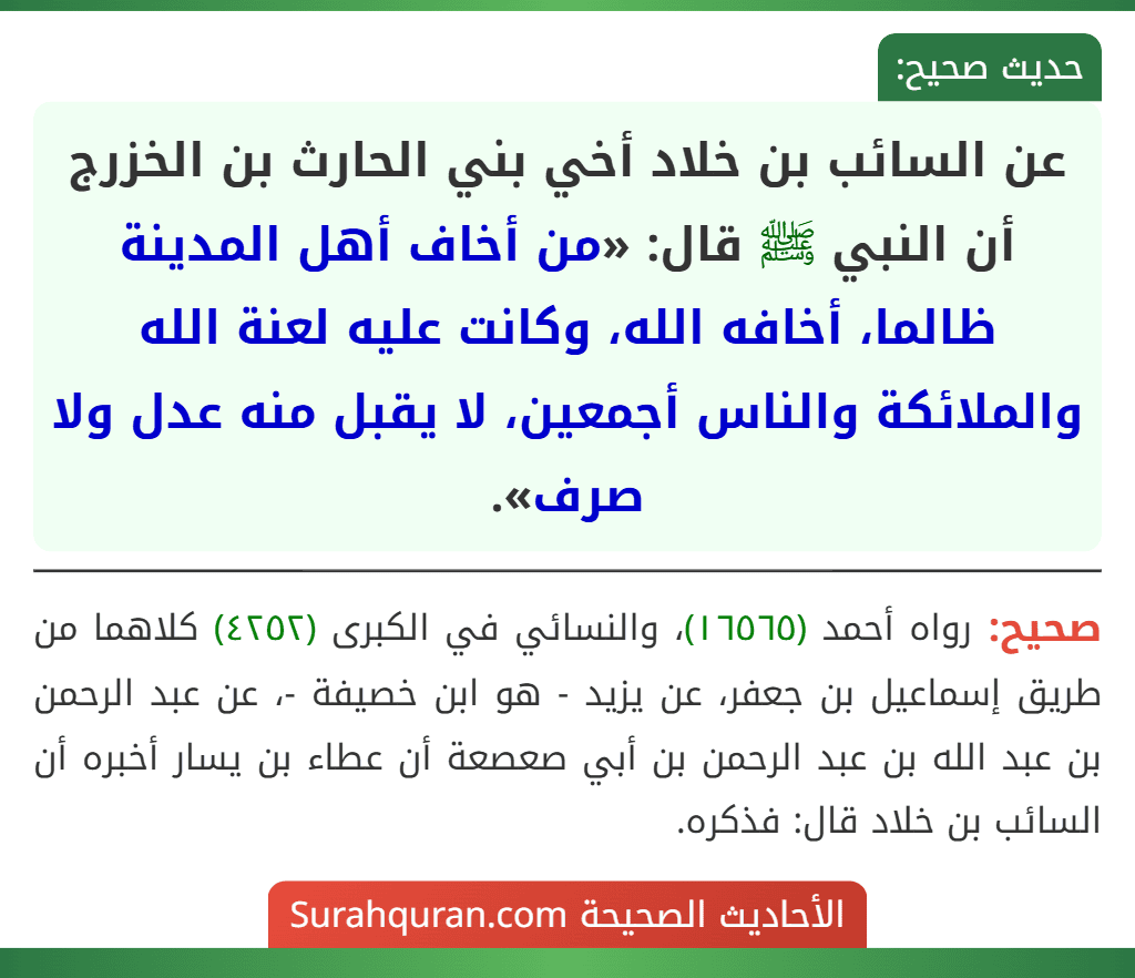 عن السائب بن خلاد أخي بني الحارث بن الخزرج أن النبي ﷺ قال: «من أخاف أهل المدينة ظالما، أخافه الله، وكانت عليه لعنة الله والملائكة والناس أجمعين، لا يقبل منه عدل ولا صرف».