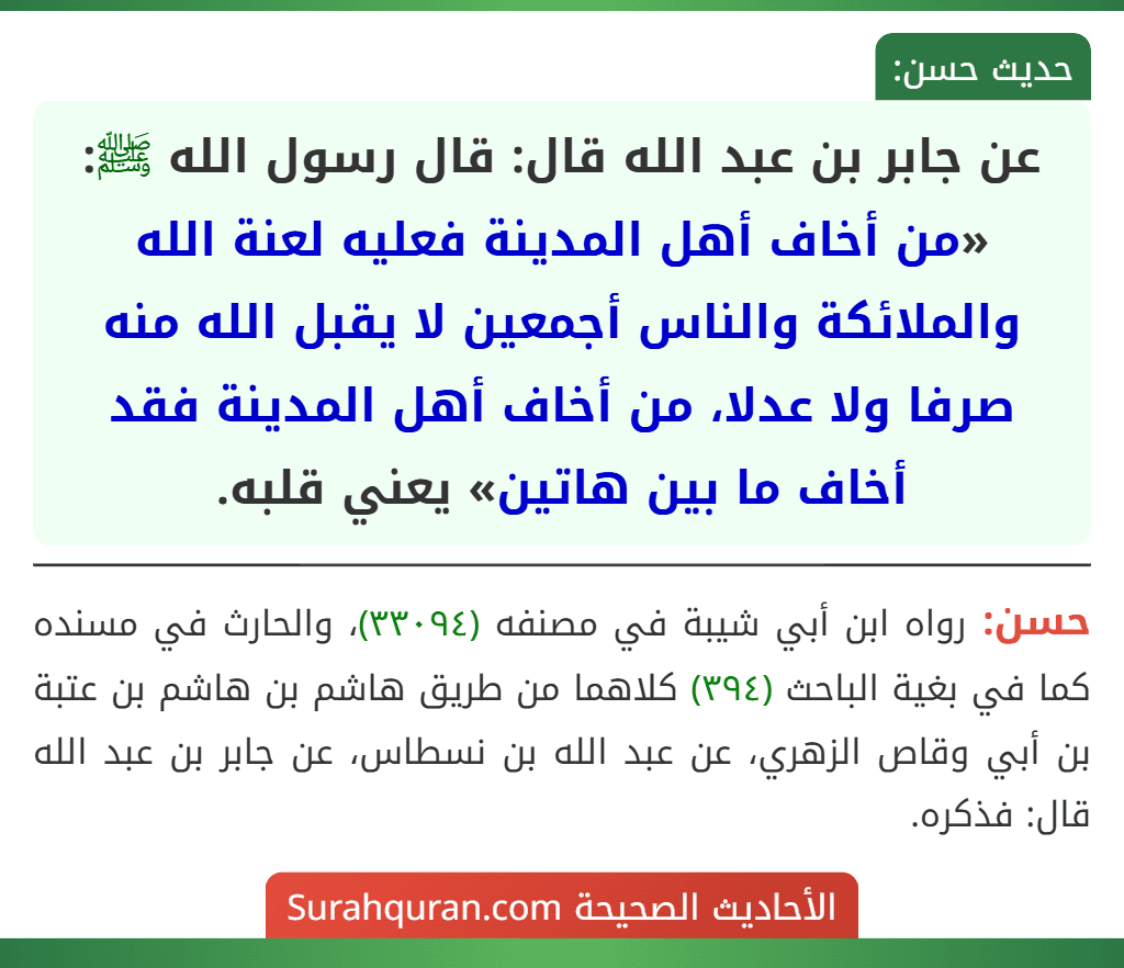 عن جابر بن عبد الله قال: قال رسول الله ﷺ: «من أخاف أهل المدينة فعليه لعنة الله والملائكة والناس أجمعين لا يقبل الله منه صرفا ولا عدلا، من أخاف أهل المدينة فقد أخاف ما بين هاتين» يعني قلبه.