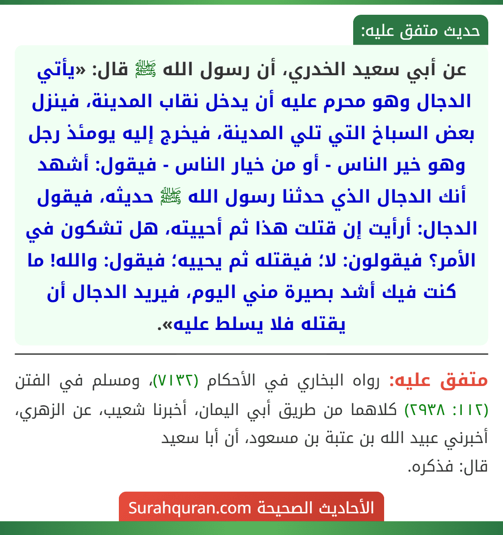 عن أبي سعيد الخدري، أن رسول الله ﷺ قال: «يأتي الدجال وهو محرم عليه أن يدخل نقاب المدينة، فينزل بعض السباخ التي تلي المدينة، فيخرج إليه يومئذ رجل وهو خير الناس - أو من خيار الناس - فيقول: أشهد أنك الدجال الذي حدثنا رسول الله ﷺ حديثه، فيقول الدجال: أرأيت إن قتلت هذا ثم أحييته، هل تشكون في الأمر؟ فيقولون: لا؛ فيقتله ثم يحييه؛ فيقول: والله! ما كنت فيك أشد بصيرة مني اليوم، فيريد الدجال أن يقتله فلا يسلط عليه».