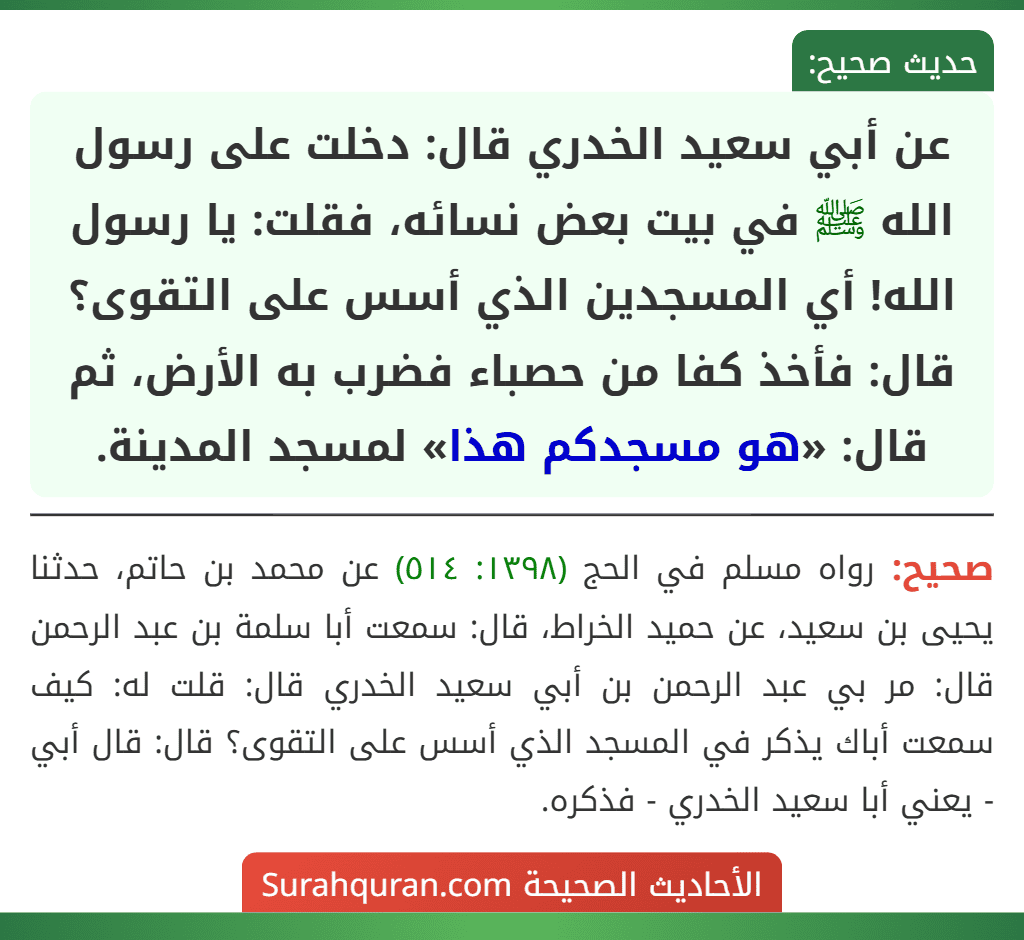 عن أبي سعيد الخدري قال: دخلت على رسول الله ﷺ في بيت بعض نسائه، فقلت: يا رسول الله! أي المسجدين الذي أسس على التقوى؟ قال: فأخذ كفا من حصباء فضرب به الأرض، ثم قال: «هو مسجدكم هذا» لمسجد المدينة. عن أبي سعيد الخدري قال: دخلت على رسول الله ﷺ في بيت بعض نسائه، فقلت: يا رسول الله! أي المسجدين الذي أسس على التقوى؟ قال: فأخذ كفا من حصباء فضرب به الأرض، ثم قال: «هو مسجدكم هذا» لمسجد المدينة.