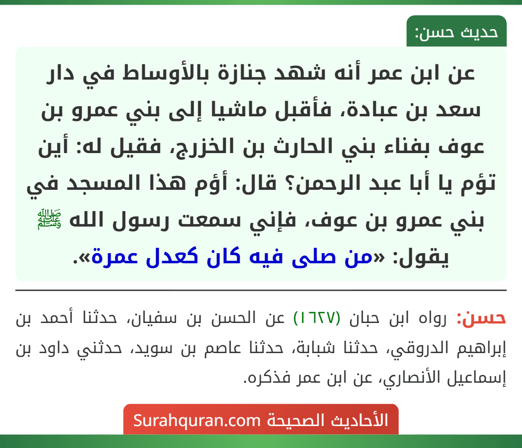 عن ابن عمر أنه شهد جنازة بالأوساط في دار سعد بن عبادة، فأقبل ماشيا إلى بني عمرو بن عوف بفناء بني الحارث بن الخزرج، فقيل له: أين تؤم يا أبا عبد الرحمن؟ قال: أؤم هذا المسجد في بني عمرو بن عوف، فإني سمعت رسول الله ﷺ يقول: «من صلى فيه كان كعدل عمرة».