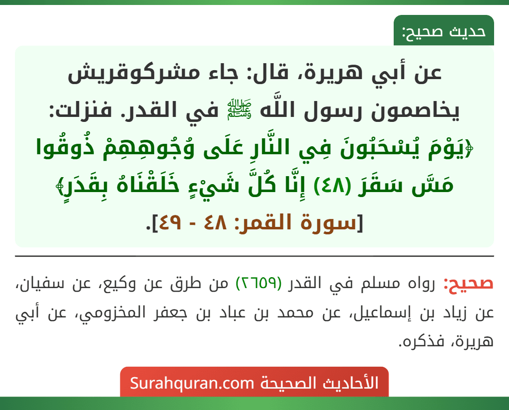 عن أبي هريرة، قال: جاء مشركوقريش يخاصمون رسول اللَّه ﷺ في القدر. فنزلت: ﴿يَوْمَ يُسْحَبُونَ فِي النَّارِ عَلَى وُجُوهِهِمْ ذُوقُوا مَسَّ سَقَرَ (٤٨) إِنَّا كُلَّ شَيْءٍ خَلَقْنَاهُ بِقَدَرٍ﴾ [سورة القمر: ٤٨ - ٤٩].