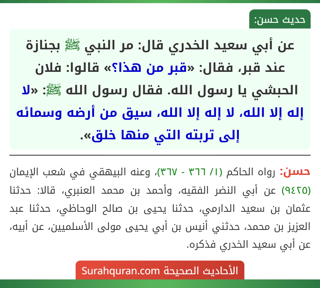 عن أبي سعيد الخدري قال: مر النبي ﷺ بجنازة عند قبر، فقال: «قبر من هذا؟» قالوا: فلان الحبشي يا رسول الله. فقال رسول الله ﷺ: «لا إله إلا الله، لا إله إلا الله، سيق من أرضه وسمائه إلى تربته التي منها خلق».