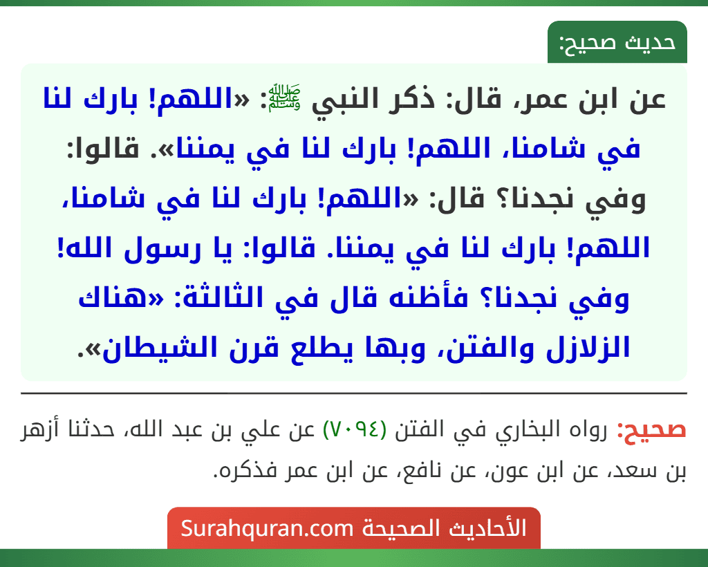 عن ابن عمر، قال: ذكر النبي ﷺ: «اللهم! بارك لنا في شامنا، اللهم! بارك لنا في يمننا». قالوا: وفي نجدنا؟ قال: «اللهم! بارك لنا في شامنا، اللهم! بارك لنا في يمننا. قالوا: يا رسول الله! وفي نجدنا؟ فأظنه قال في الثالثة: «هناك الزلازل والفتن، وبها يطلع قرن الشيطان». عن ابن عمر، قال: ذكر النبي ﷺ: «اللهم! بارك لنا في شامنا، اللهم! بارك لنا في يمننا». قالوا: وفي نجدنا؟ قال: «اللهم! بارك لنا في شامنا، اللهم! بارك لنا في يمننا. قالوا: يا رسول الله! وفي نجدنا؟ فأظنه قال في الثالثة: «هناك الزلازل والفتن، وبها يطلع قرن الشيطان».