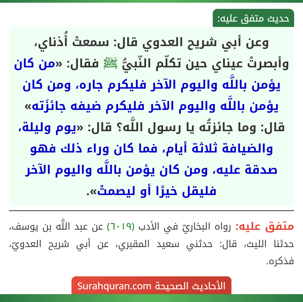 وعن أبي شريح العدوي قال: سمعتْ أُذناي، وأبصرتْ عيناي حين تكلّم النّبيُّ ﷺ فقال: «من كان يؤمن باللَّه واليوم الآخر فليكرم جاره، ومن كان يؤمن باللَّه واليوم الآخر فليكرم ضيفه جائزَته» قال: وما جائزتُه يا رسول اللَّه؟ قال: «يوم وليلة، والضيافة ثلاثة أيام، فما كان وراء ذلك فهو صدقة عليه، ومن كان يؤمن باللَّه واليوم الآخر فليقل خيرًا أو ليصمتْ».