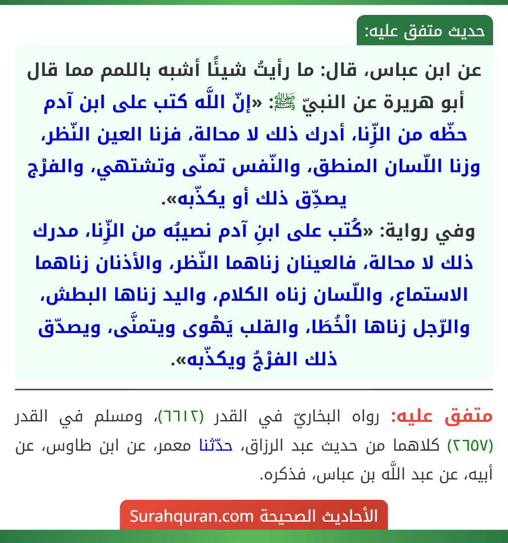 عن ابن عباس، قال: ما رأيتُ شيئًا أشبه باللمم مما قال أبو هريرة عن النبيّ ﷺ: «إنّ اللَّه كتب على ابن آدم حظّه من الزِّنا، أدرك ذلك لا محالة، فزنا العين النّظر، وزنا اللّسان المنطق، والنّفس تمنّى وتشتهي، والفرْج يصدِّق ذلك أو يكذّبه».
وفي رواية: «كُتب على ابنِ آدم نصيبُه من الزِّنا، مدرك ذلك لا محالة، فالعينان زناهما النّظر، والأذنان زناهما الاستماع، واللّسان زناه الكلام، واليد زناها البطش، والرّجل زناها الْخُطَا، والقلب يَهْوى ويتمنَّى، ويصدّق ذلك الفرْجُ ويكذّبه».