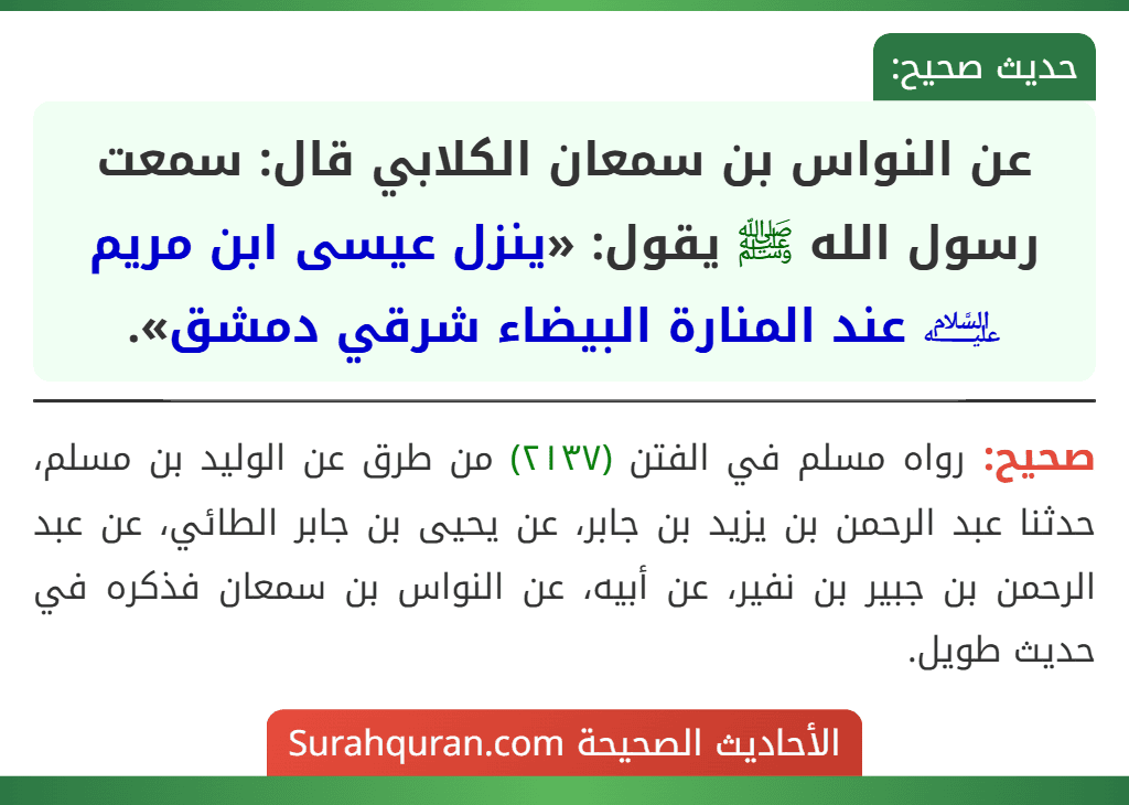 عن النواس بن سمعان الكلابي قال: سمعت رسول الله ﷺ يقول: «ينزل عيسى ابن مريم ﵇ عند المنارة البيضاء شرقي دمشق». عن النواس بن سمعان الكلابي قال: سمعت رسول الله ﷺ يقول: «ينزل عيسى ابن مريم ﵇ عند المنارة البيضاء شرقي دمشق».