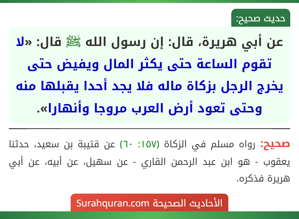 عن أبي هريرة، قال: إن رسول الله ﷺ قال: «لا تقوم الساعة حتى يكثر المال ويفيض حتى يخرج الرجل بزكاة ماله فلا يجد أحدا يقبلها منه وحتى تعود أرض العرب مروجا وأنهارا». عن أبي هريرة، قال: إن رسول الله ﷺ قال: «لا تقوم الساعة حتى يكثر المال ويفيض حتى يخرج الرجل بزكاة ماله فلا يجد أحدا يقبلها منه وحتى تعود أرض العرب مروجا وأنهارا».