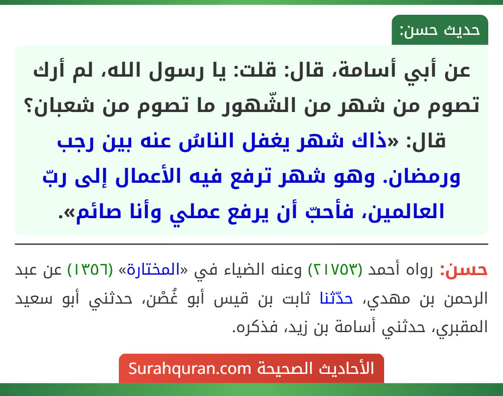 عن أبي أسامة، قال: قلت: يا رسول الله، لم أرك تصوم من شهر من الشّهور ما تصوم من شعبان؟ قال: «ذاك شهر يغفل الناسُ عنه بين رجب ورمضان. وهو شهر ترفع فيه الأعمال إلى ربّ العالمين، فأحبّ أن يرفع عملي وأنا صائم».