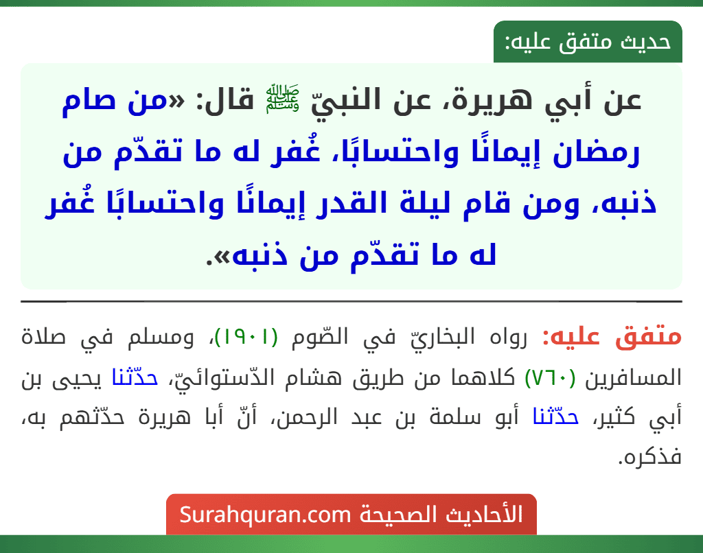عن أبي هريرة، عن النبيّ ﷺ قال: «من صام رمضان إيمانًا واحتسابًا، غُفر له ما تقدّم من ذنبه، ومن قام ليلة القدر إيمانًا واحتسابًا غُفر له ما تقدّم من ذنبه». عن أبي هريرة، عن النبيّ ﷺ قال: «من صام رمضان إيمانًا واحتسابًا، غُفر له ما تقدّم من ذنبه، ومن قام ليلة القدر إيمانًا واحتسابًا غُفر له ما تقدّم من ذنبه».