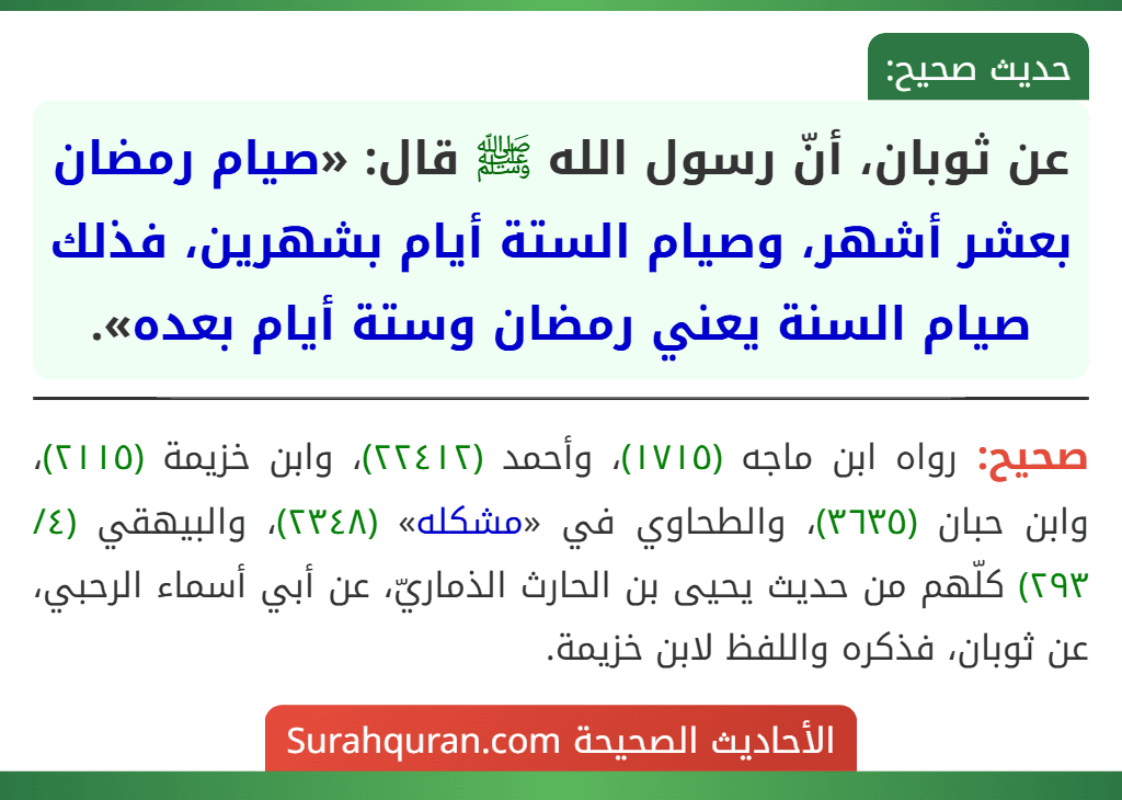 عن ثوبان، أنّ رسول الله ﷺ قال: «صيام رمضان بعشر أشهر، وصيام الستة أيام بشهرين، فذلك صيام السنة يعني رمضان وستة أيام بعده». عن ثوبان، أنّ رسول الله ﷺ قال: «صيام رمضان بعشر أشهر، وصيام الستة أيام بشهرين، فذلك صيام السنة يعني رمضان وستة أيام بعده».