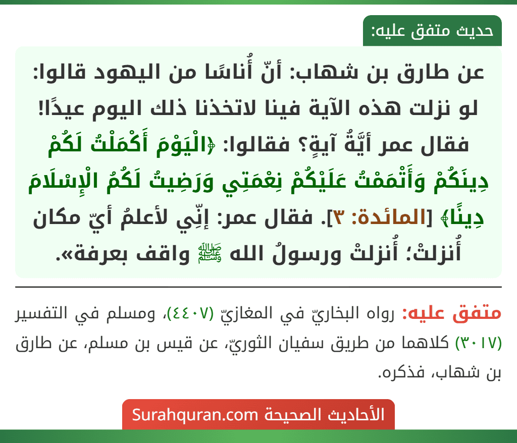 عن طارق بن شهاب: أنّ أُناسًا من اليهود قالوا: لو نزلت هذه الآية فينا لاتخذنا ذلك اليوم عيدًا! فقال عمر أيَّةُ آيةٍ؟ فقالوا: ﴿الْيَوْمَ أَكْمَلْتُ لَكُمْ دِينَكُمْ وَأَتْمَمْتُ عَلَيْكُمْ نِعْمَتِي وَرَضِيتُ لَكُمُ الْإِسْلَامَ دِينًا﴾ [المائدة: ٣]. فقال عمر: إنِّي لأعلمُ أيّ مكان أُنزلتْ؛ أُنزلتْ ورسولُ الله ﷺ واقف بعرفة».