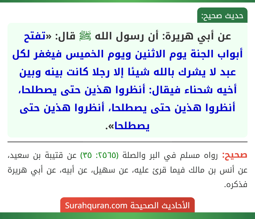 عن أبي هريرة: أن رسول الله ﷺ قال: «تفتح أبواب الجنة يوم الاثنين ويوم الخميس فيغفر لكل عبد لا يشرك بالله شيئا إلا رجلا كانت بينه وبين أخيه شحناء فيقال: أنظروا هذين حتى يصطلحا، أنظروا هذين حتى يصطلحا، أنظروا هذين حتى يصطلحا».