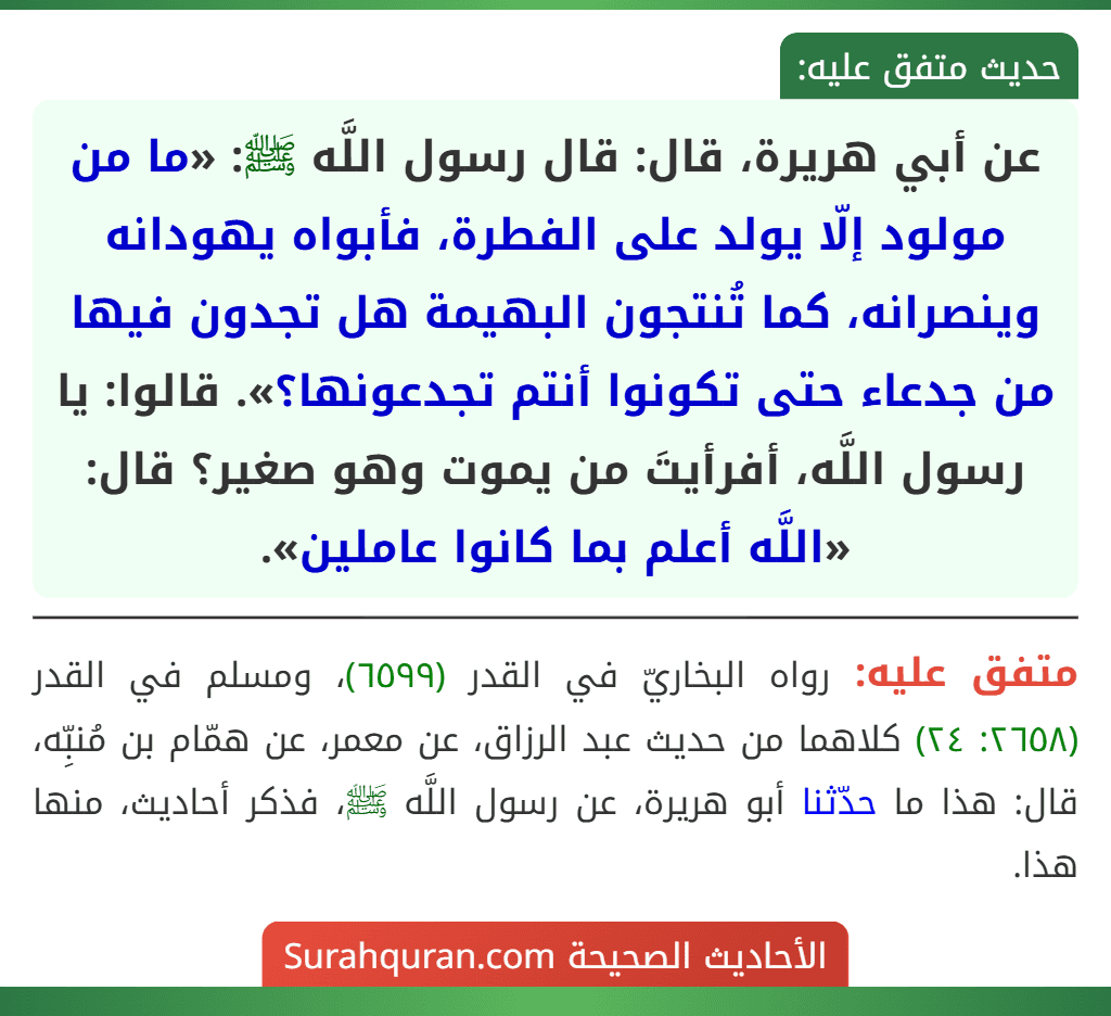 عن أبي هريرة، قال: قال رسول اللَّه ﷺ: «ما من مولود إلّا يولد على الفطرة، فأبواه يهودانه وينصرانه، كما تُنتجون البهيمة هل تجدون فيها من جدعاء حتى تكونوا أنتم تجدعونها؟». قالوا: يا رسول اللَّه، أفرأيتَ من يموت وهو صغير؟ قال: «اللَّه أعلم بما كانوا عاملين».