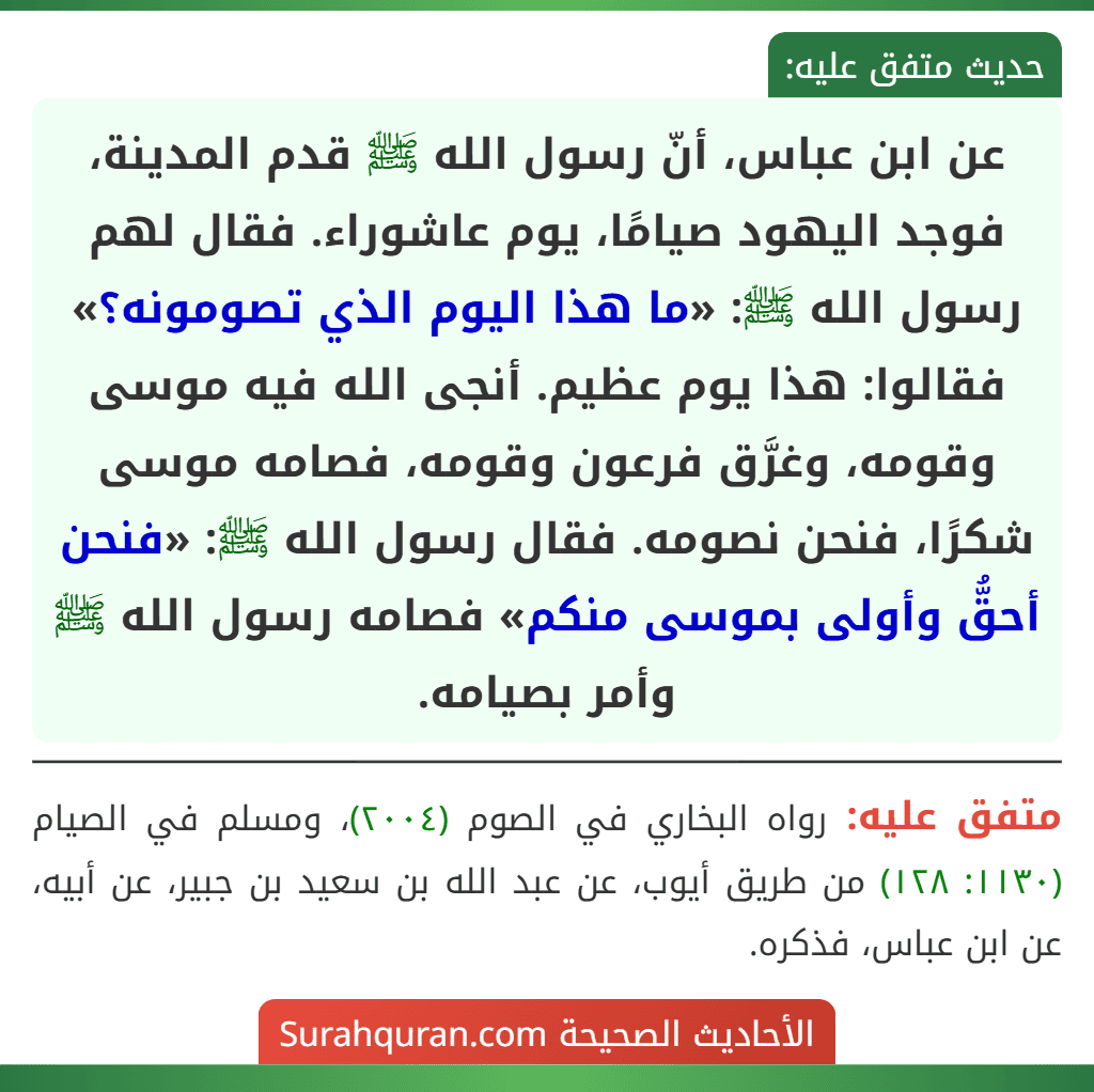 عن ابن عباس، أنّ رسول الله ﷺ قدم المدينة، فوجد اليهود صيامًا، يوم عاشوراء. فقال لهم رسول الله ﷺ: «ما هذا اليوم الذي تصومونه؟» فقالوا: هذا يوم عظيم. أنجى الله فيه موسى وقومه، وغرَّق فرعون وقومه، فصامه موسى شكرًا، فنحن نصومه. فقال رسول الله ﷺ: «فنحن أحقُّ وأولى بموسى منكم» فصامه رسول الله ﷺ وأمر بصيامه. عن ابن عباس، أنّ رسول الله ﷺ قدم المدينة، فوجد اليهود صيامًا، يوم عاشوراء. فقال لهم رسول الله ﷺ: «ما هذا اليوم الذي تصومونه؟» فقالوا: هذا يوم عظيم. أنجى الله فيه موسى وقومه، وغرَّق فرعون وقومه، فصامه موسى شكرًا، فنحن نصومه. فقال رسول الله ﷺ: «فنحن أحقُّ وأولى بموسى منكم» فصامه رسول الله ﷺ وأمر بصيامه.
