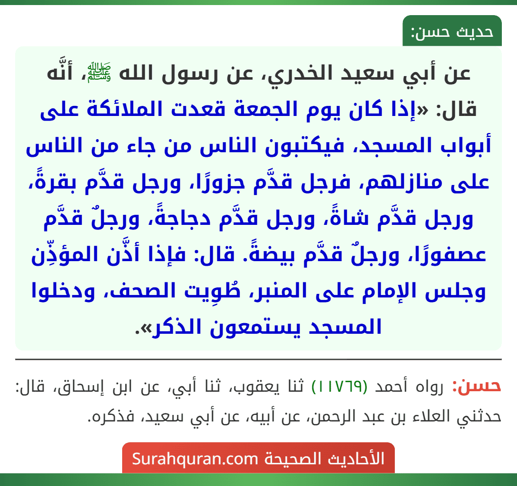 عن أبي سعيد الخدري، عن رسول الله ﷺ، أنَّه قال: «إذا كان يوم الجمعة قعدت الملائكة على أبواب المسجد، فيكتبون الناس من جاء من الناس على منازلهم، فرجل قدَّم جزورًا، ورجل قدَّم بقرةً، ورجل قدَّم شاةً، ورجل قدَّم دجاجةً، ورجلٌ قدَّم عصفورًا، ورجلٌ قدَّم بيضةً. قال: فإذا أذَّن المؤذِّن وجلس الإمام على المنبر، طُوِيت الصحف، ودخلوا المسجد يستمعون الذكر».