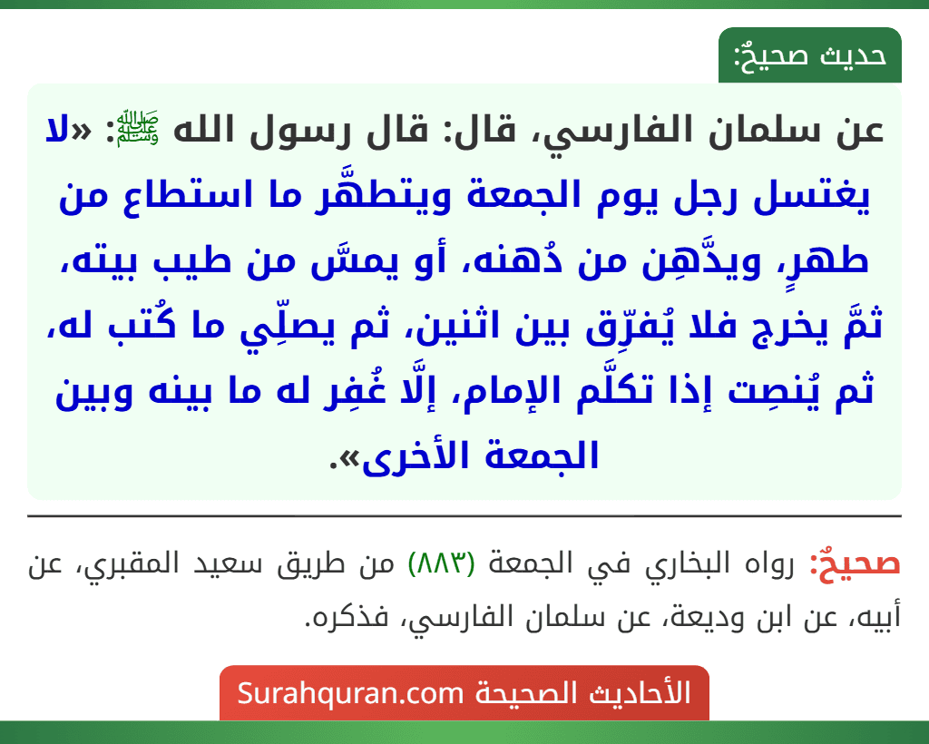 عن سلمان الفارسي، قال: قال رسول الله ﷺ: «لا يغتسل رجل يوم الجمعة ويتطهَّر ما استطاع من طهرٍ، ويدَّهِن من دُهنه، أو يمسَّ من طيب بيته، ثمَّ يخرج فلا يُفرِّق بين اثنين، ثم يصلِّي ما كُتب له، ثم يُنصِت إذا تكلَّم الإمام، إلَّا غُفِر له ما بينه وبين الجمعة الأخرى». عن سلمان الفارسي، قال: قال رسول الله ﷺ: «لا يغتسل رجل يوم الجمعة ويتطهَّر ما استطاع من طهرٍ، ويدَّهِن من دُهنه، أو يمسَّ من طيب بيته، ثمَّ يخرج فلا يُفرِّق بين اثنين، ثم يصلِّي ما كُتب له، ثم يُنصِت إذا تكلَّم الإمام، إلَّا غُفِر له ما بينه وبين الجمعة الأخرى».