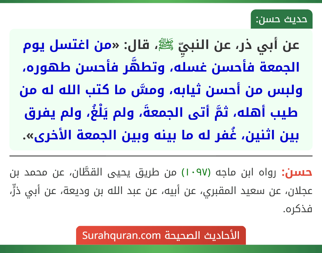 عن أبي ذر، عن النبيِّ ﷺ، قال: «من اغتسل يوم الجمعة فأحسن غسله، وتطهَّر فأحسن طهوره، ولبس من أحسن ثيابه، ومسَّ ما كتب الله له من طيب أهله، ثمَّ أتى الجمعةَ، ولم يَلْغُ، ولم يفرق بين اثنين، غُفر له ما بينه وبين الجمعة الأخرى». عن أبي ذر، عن النبيِّ ﷺ، قال: «من اغتسل يوم الجمعة فأحسن غسله، وتطهَّر فأحسن طهوره، ولبس من أحسن ثيابه، ومسَّ ما كتب الله له من طيب أهله، ثمَّ أتى الجمعةَ، ولم يَلْغُ، ولم يفرق بين اثنين، غُفر له ما بينه وبين الجمعة الأخرى».