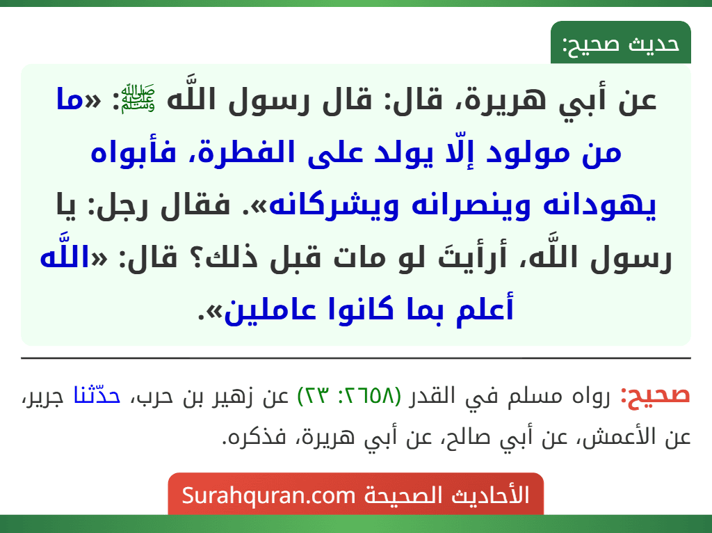 عن أبي هريرة، قال: قال رسول اللَّه ﷺ: «ما من مولود إلّا يولد على الفطرة، فأبواه يهودانه وينصرانه ويشركانه». فقال رجل: يا رسول اللَّه، أرأيتَ لو مات قبل ذلك؟ قال: «اللَّه أعلم بما كانوا عاملين».