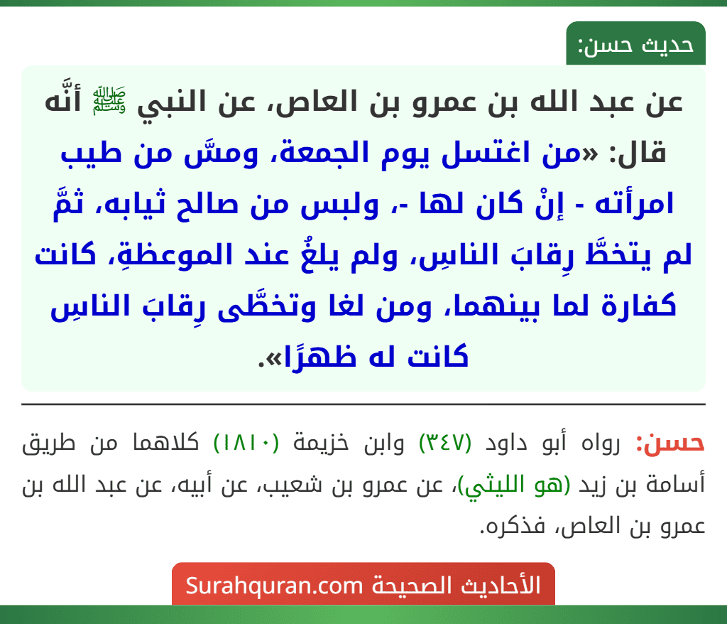 عن عبد الله بن عمرو بن العاص، عن النبي ﷺ أنَّه قال: «من اغتسل يوم الجمعة، ومسَّ من طيب امرأته - إنْ كان لها -، ولبس من صالح ثيابه، ثمَّ لم يتخطَّ رِقابَ الناسِ، ولم يلغُ عند الموعظةِ، كانت كفارة لما بينهما، ومن لغا وتخطَّى رِقابَ الناسِ كانت له ظهرًا».
