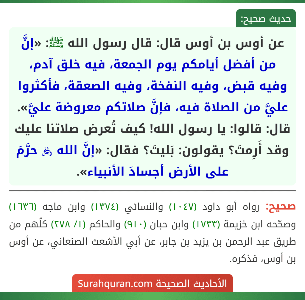 عن أوس بن أوس قال: قال رسول الله ﷺ: «إنَّ من أفضل أيامكم يوم الجمعة، فيه خلق آدم، وفيه قبض، وفيه النفخة، وفيه الصعقة، فأكثروا عليَّ من الصلاة فيه، فإنَّ صلاتكم معروضة عليَّ». قال: قالوا: يا رسول الله! كيف تُعرض صلاتنا عليك وقد أَرِمتَ؟ يقولون: بَليتَ؟ فقال: «إنَّ الله ﷿ حرَّمَ على الأرض أجسادَ الأنبياء».