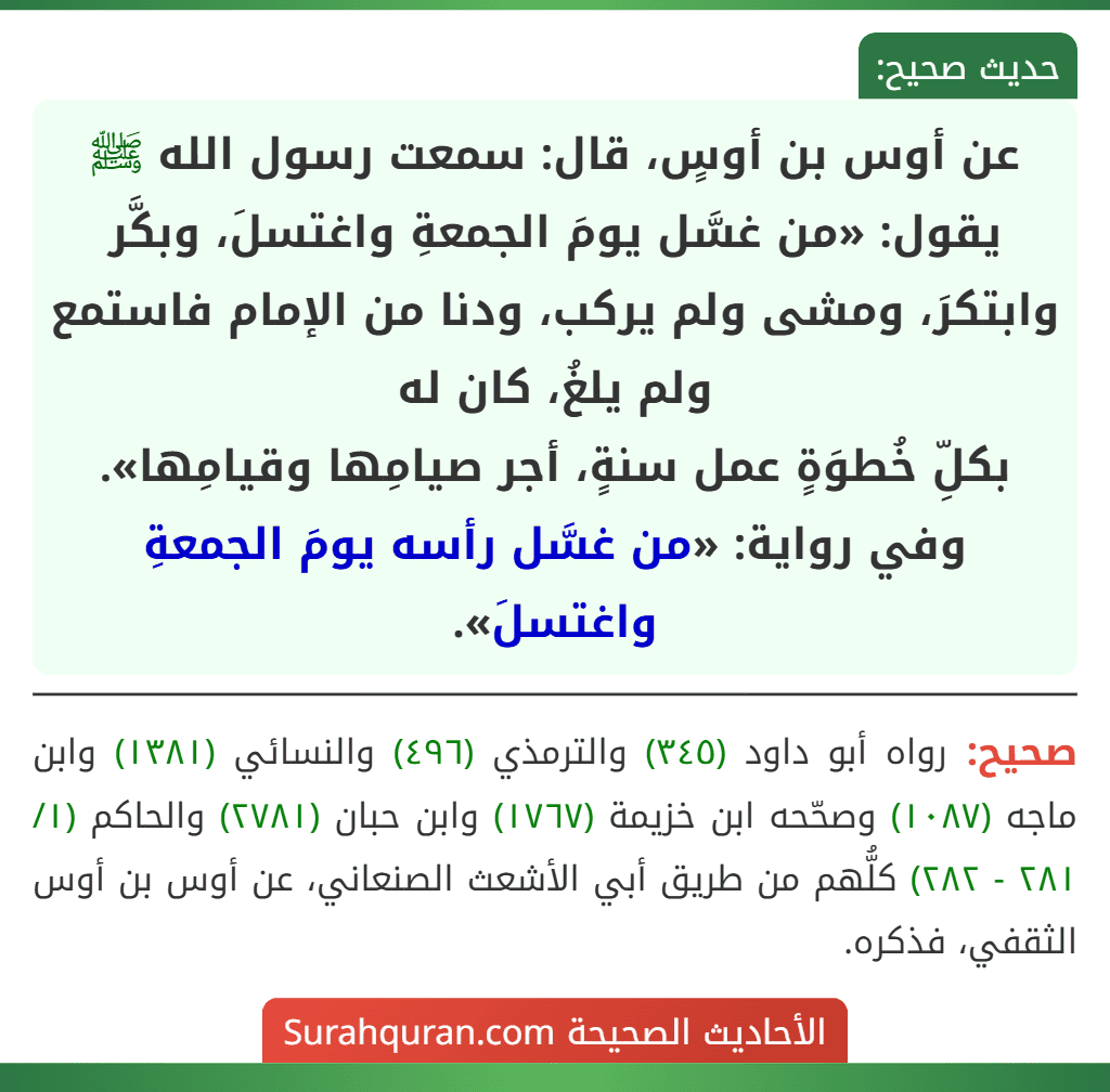عن أوس بن أوسٍ، قال: سمعت رسول الله ﷺ يقول: «من غسَّل يومَ الجمعةِ واغتسلَ، وبكَّر وابتكرَ، ومشى ولم يركب، ودنا من الإمام فاستمع ولم يلغُ، كان له
بكلِّ خُطوَةٍ عمل سنةٍ، أجر صيامِها وقيامِها».
وفي رواية: «من غسَّل رأسه يومَ الجمعةِ واغتسلَ». عن أوس بن أوسٍ، قال: سمعت رسول الله ﷺ يقول: «من غسَّل يومَ الجمعةِ واغتسلَ، وبكَّر وابتكرَ، ومشى ولم يركب، ودنا من الإمام فاستمع ولم يلغُ، كان له
بكلِّ خُطوَةٍ عمل سنةٍ، أجر صيامِها وقيامِها».
وفي رواية: «من غسَّل رأسه يومَ الجمعةِ واغتسلَ».