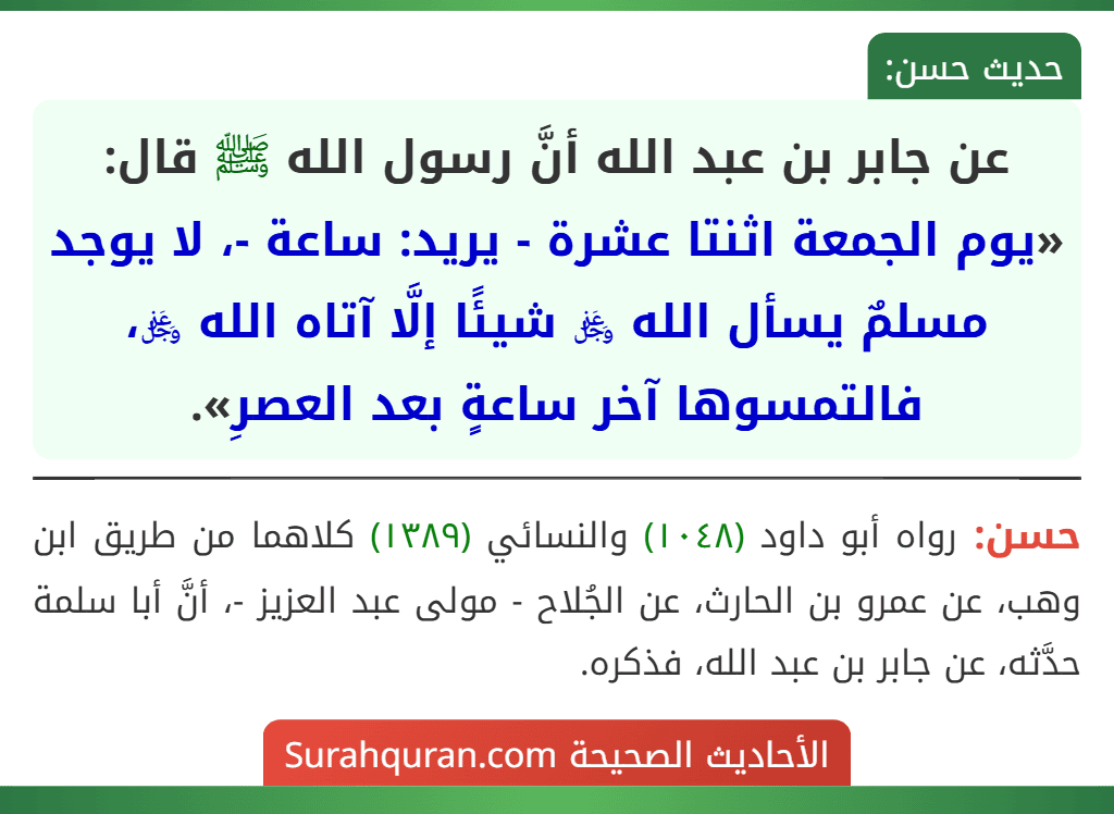 عن جابر بن عبد الله أنَّ رسول الله ﷺ قال: «يوم الجمعة اثنتا عشرة - يريد: ساعة -، لا يوجد مسلمٌ يسأل الله ﷿ شيئًا إلَّا آتاه الله ﷿، فالتمسوها آخر ساعةٍ بعد العصرِ».