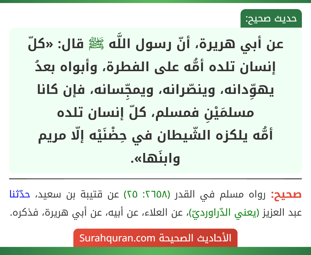 عن أبي هريرة، أنّ رسول اللَّه ﷺ قال: «كلّ إنسان تلده أمُّه على الفطرة، وأبواه بعدُ يهوِّدانه، وينصّرانه، ويمجِّسانه، فإن كانا مسلمَيْنِ فمسلم، كلّ إنسان تلده
أمُّه يلكزه الشّيطان في حِضْنَيْه إلّا مريم وابنَها».