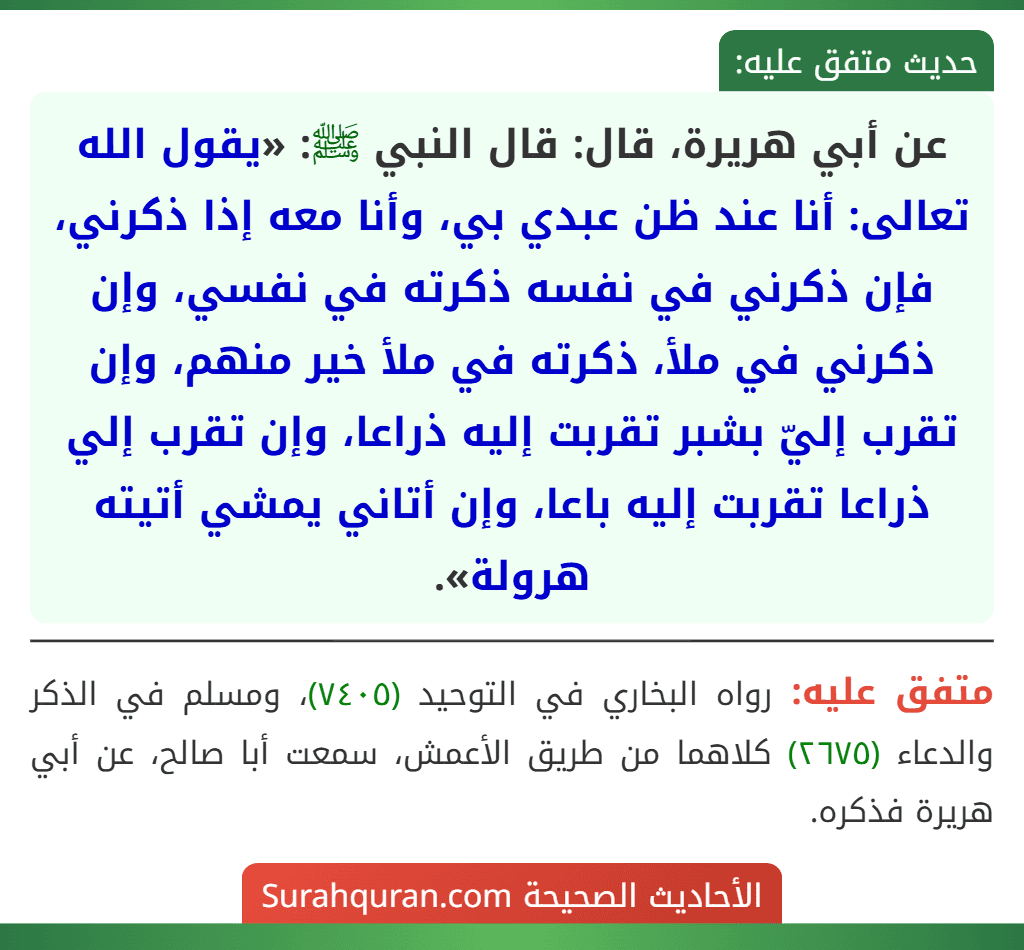 عن أبي هريرة، قال: قال النبي ﷺ: «يقول الله تعالى: أنا عند ظن عبدي بي، وأنا معه إذا ذكرني، فإن ذكرني في نفسه ذكرته في نفسي، وإن ذكرني في ملأ، ذكرته في ملأ خير منهم، وإن تقرب إليّ بشبر تقربت إليه ذراعا، وإن تقرب إلي ذراعا تقربت إليه باعا، وإن أتاني يمشي أتيته هرولة».