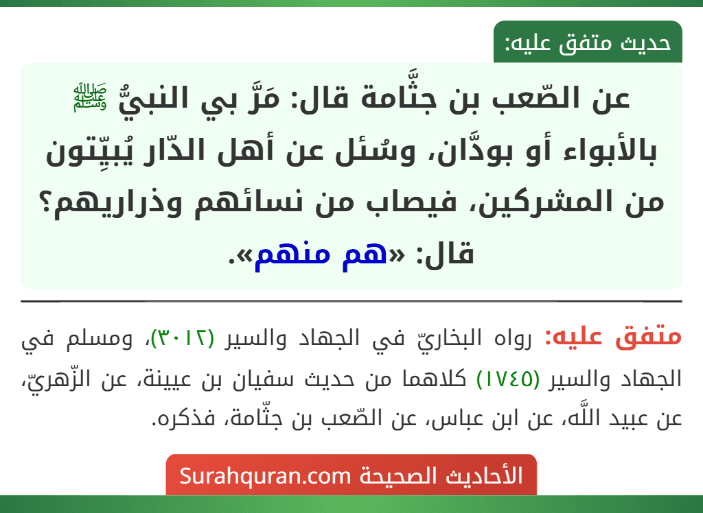 عن الصّعب بن جثَّامة قال: مَرَّ بي النبيُّ ﷺ بالأبواء أو بودَّان، وسُئل عن أهل الدّار يُبيِّتون من المشركين، فيصاب من نسائهم وذراريهم؟ قال: «هم منهم».