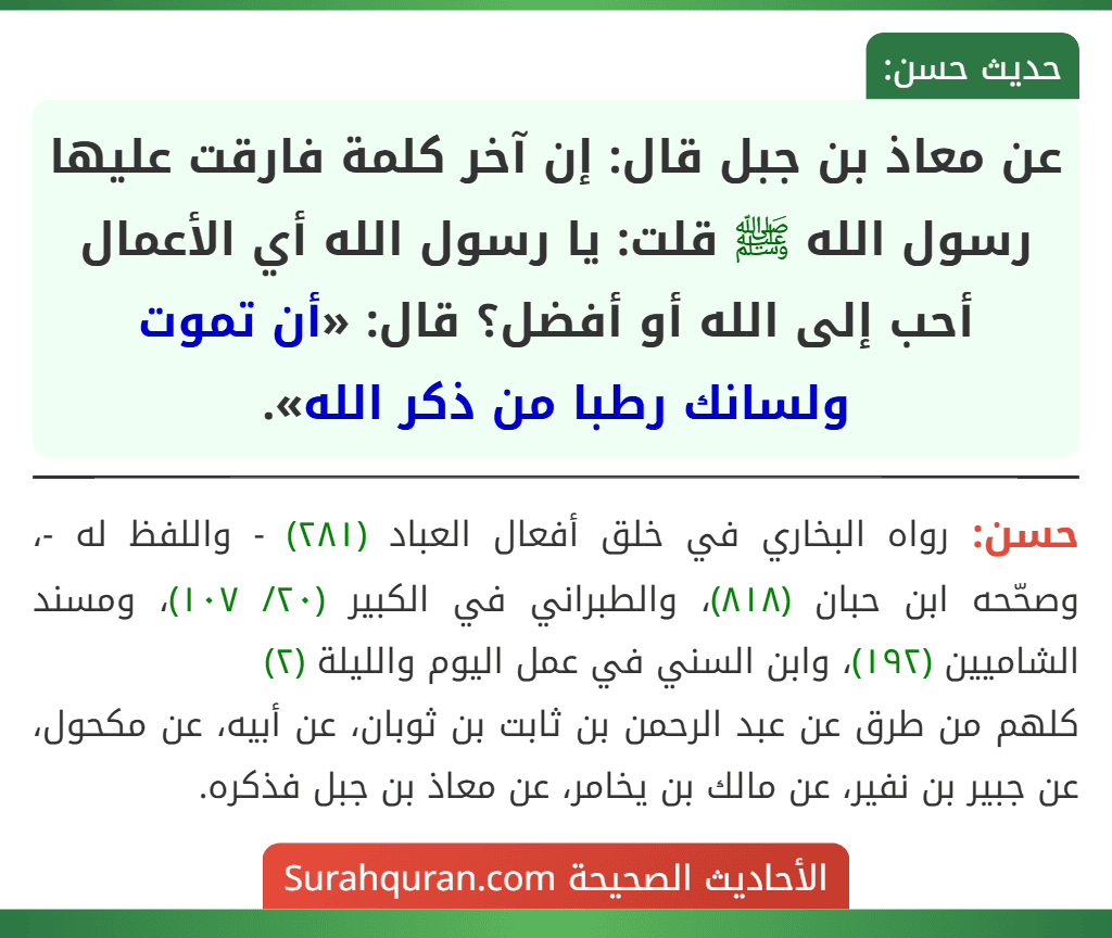 عن معاذ بن جبل قال: إن آخر كلمة فارقت عليها رسول الله ﷺ قلت: يا رسول الله أي الأعمال أحب إلى الله أو أفضل؟ قال: «أن تموت ولسانك رطبا من ذكر الله». عن معاذ بن جبل قال: إن آخر كلمة فارقت عليها رسول الله ﷺ قلت: يا رسول الله أي الأعمال أحب إلى الله أو أفضل؟ قال: «أن تموت ولسانك رطبا من ذكر الله».