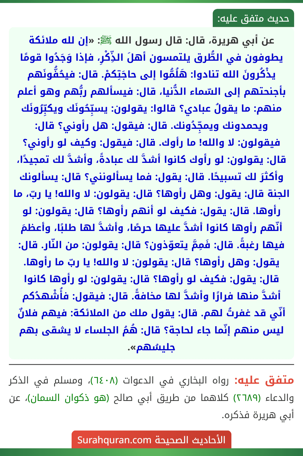 عن أبي هريرة، قال: قال رسول الله ﷺ: «إن لله ملائكة يطوفون في الطُّرق يلتمسون أهلَ الذِّكْرِ، فإذا وَجَدُوا قومًا يذْكُرونَ الله تنادوا: هَلُمُّوا إلى حاجَتِكمْ. قال: فيحُفُّونَهم بأجنحتهم إلى السّماء الدُّنيا، قال: فيسألهم ربُّهم وهو أعلم منهم: ما يقولُ عبادي؟ قالوا: يقولون: يسبِّحُونَك ويكبِّرُونَك ويحمدونك ويمجِّدُونك. قال: فيقول: هل رأوني؟ قال: فيقولون: لا والله! ما رأوك. قال: فيقول: وكيف لو رأوني؟ قال: يقولون: لو رأوك كانوا أشدَّ لك عبادةً، وأشدَّ لك تمجيدًا، وأكثرَ لك تسبيحًا. قال: يقول: فما يسألونني؟ قال: يسألونك الجنة قال: يقول: وهل رأوها؟ قال: يقولون: لا والله! يا ربّ، ما رأوها. قال: يقول: فكيف لو أنهم رأوها؟ قال: يقولون: لو أنّهم رأوها كانوا أشدَّ عليها حرصًا، وأشدَّ لها طلبًا، وأعظمَ فيها رغبةً. قال: فَمِمَّ يتعوّذون؟ قال: يقولون: من النّار. قال: يقول: وهل رأوها؟ قال: يقولون: لا والله! يا ربّ ما رأوها. قال: يقول: فكيف لو رأوها؟ قال: يقولون: لو رأوها كانوا أشدَّ منها فرارًا وأشدَّ لها مخافةً. قال: فيقول: فأُشْهدُكم أنّي قد غفرتُ لهم. قال: يقول ملك من الملائكة: فيهم فلانٌ ليس منهم إنّما جاء لحاجة؟ قال: هُمُ الجلساء لا يشقى بهم جليسُهم».