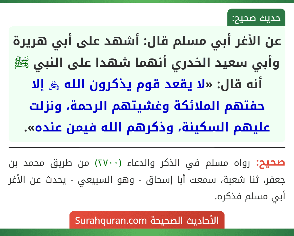 عن الأغر أبي مسلم قال: أشهد على أبي هريرة وأبي سعيد الخدري أنهما شهدا على النبي ﷺ أنه قال: «لا يقعد قوم يذكرون الله ﷿ إلا حفتهم الملائكة وغشيتهم الرحمة، ونزلت عليهم السكينة، وذكرهم الله فيمن عنده». عن الأغر أبي مسلم قال: أشهد على أبي هريرة وأبي سعيد الخدري أنهما شهدا على النبي ﷺ أنه قال: «لا يقعد قوم يذكرون الله ﷿ إلا حفتهم الملائكة وغشيتهم الرحمة، ونزلت عليهم السكينة، وذكرهم الله فيمن عنده».
