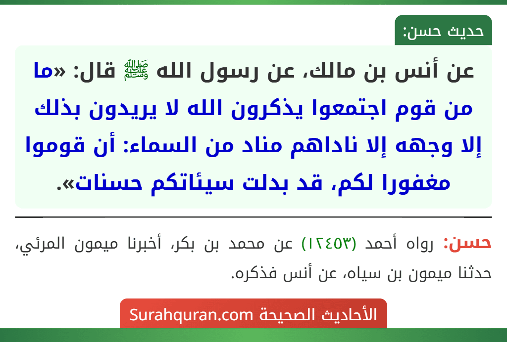 عن أنس بن مالك، عن رسول الله ﷺ قال: «ما من قوم اجتمعوا يذكرون الله لا يريدون بذلك إلا وجهه إلا ناداهم مناد من السماء: أن قوموا مغفورا لكم، قد بدلت سيئاتكم حسنات».