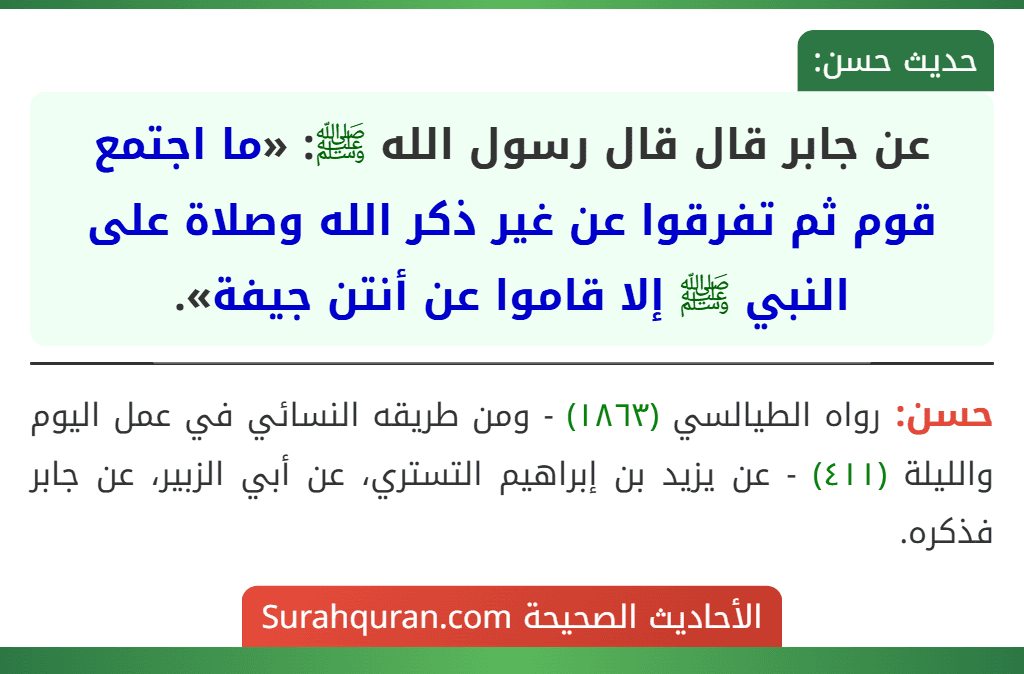 عن جابر قال قال رسول الله ﷺ: «ما اجتمع قوم ثم تفرقوا عن غير ذكر الله وصلاة على النبي ﷺ إلا قاموا عن أنتن جيفة». عن جابر قال قال رسول الله ﷺ: «ما اجتمع قوم ثم تفرقوا عن غير ذكر الله وصلاة على النبي ﷺ إلا قاموا عن أنتن جيفة».