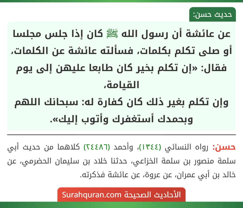 عن عائشة أن رسول الله ﷺ كان إذا جلس مجلسا أو صلى تكلم بكلمات، فسألته عائشة عن الكلمات، فقال: «إن تكلم بخير كان طابعا عليهن إلى يوم القيامة،
وإن تكلم بغير ذلك كان كفارة له: سبحانك اللهم وبحمدك أستغفرك وأتوب إليك». عن عائشة أن رسول الله ﷺ كان إذا جلس مجلسا أو صلى تكلم بكلمات، فسألته عائشة عن الكلمات، فقال: «إن تكلم بخير كان طابعا عليهن إلى يوم القيامة،
وإن تكلم بغير ذلك كان كفارة له: سبحانك اللهم وبحمدك أستغفرك وأتوب إليك».