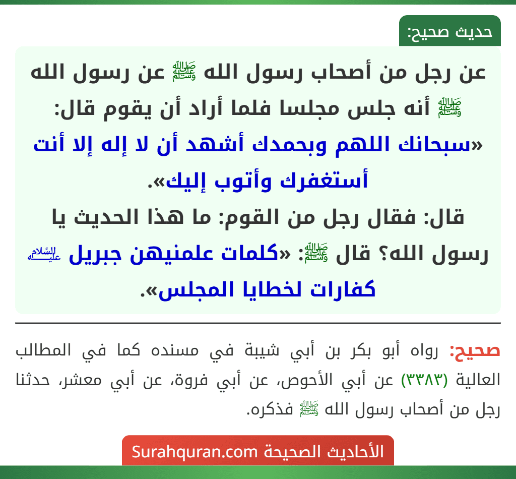 عن رجل من أصحاب رسول الله ﷺ عن رسول الله ﷺ أنه جلس مجلسا فلما أراد أن يقوم قال: «سبحانك اللهم وبحمدك أشهد أن لا إله إلا أنت أستغفرك وأتوب إليك».
قال: فقال رجل من القوم: ما هذا الحديث يا رسول الله؟ قال ﷺ: «كلمات علمنيهن جبريل ﵇ كفارات لخطايا المجلس».