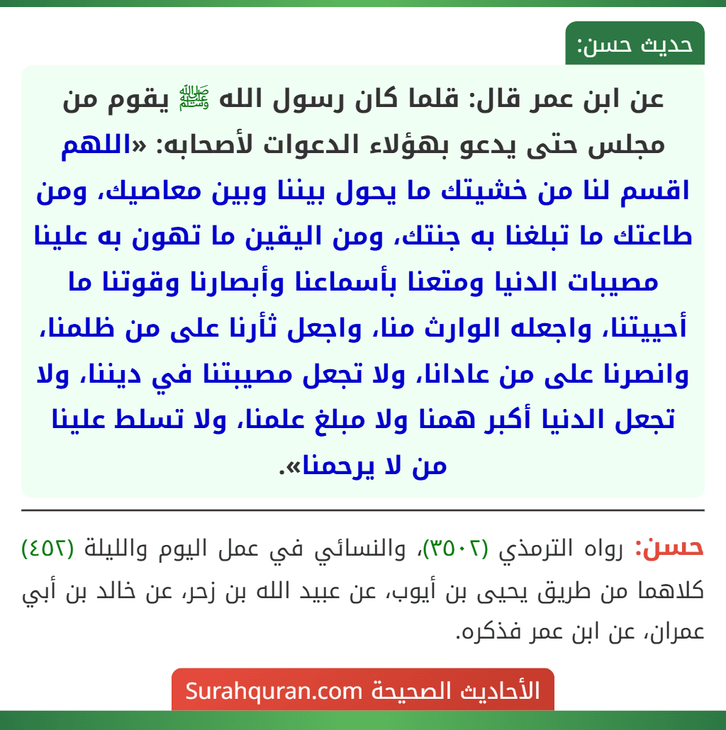 عن ابن عمر قال: قلما كان رسول الله ﷺ يقوم من مجلس حتى يدعو بهؤلاء الدعوات لأصحابه: «اللهم اقسم لنا من خشيتك ما يحول بيننا وبين معاصيك، ومن طاعتك ما تبلغنا به جنتك، ومن اليقين ما تهون به علينا مصيبات الدنيا ومتعنا بأسماعنا وأبصارنا وقوتنا ما أحييتنا، واجعله الوارث منا، واجعل ثأرنا على من ظلمنا، وانصرنا على من عادانا، ولا تجعل مصيبتنا في ديننا، ولا تجعل الدنيا أكبر همنا ولا مبلغ علمنا، ولا تسلط علينا من لا يرحمنا».