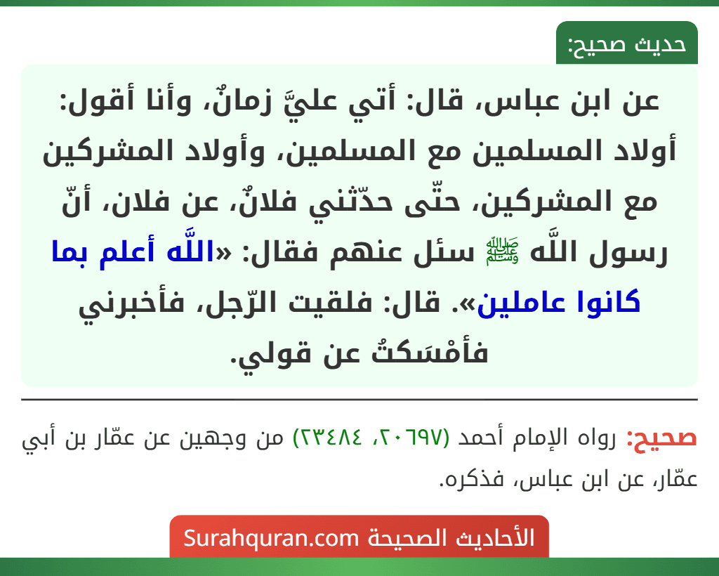 عن ابن عباس، قال: أتي عليَّ زمانٌ، وأنا أقول: أولاد المسلمين مع المسلمين، وأولاد المشركين مع المشركين، حتّى حدّثني فلانٌ، عن فلان، أنّ رسول اللَّه ﷺ سئل عنهم فقال: «اللَّه أعلم بما كانوا عاملين». قال: فلقيت الرّجل، فأخبرني فأمْسَكتُ عن قولي.