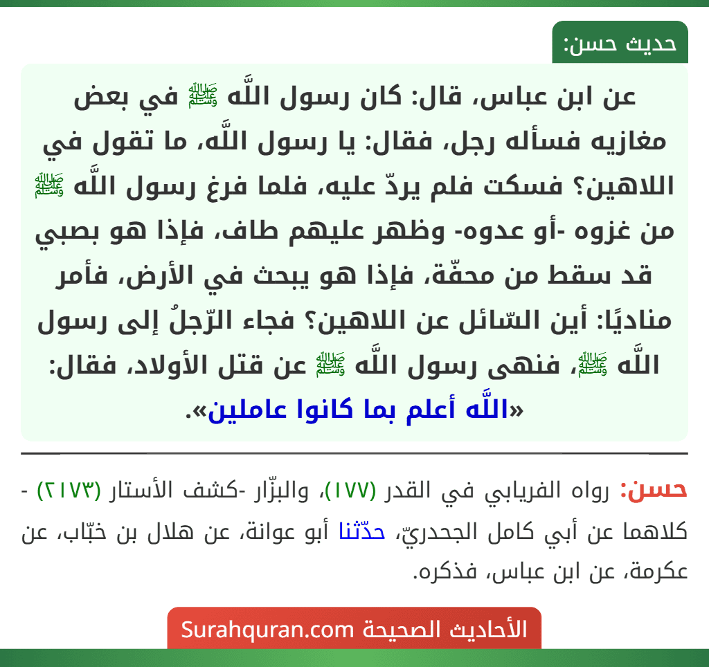 عن ابن عباس، قال: كان رسول اللَّه ﷺ في بعض مغازيه فسأله رجل، فقال: يا رسول اللَّه، ما تقول في اللاهين؟ فسكت فلم يردّ عليه، فلما فرغ رسول اللَّه ﷺ من غزوه -أو عدوه- وظهر عليهم طاف، فإذا هو بصبي قد سقط من محفّة، فإذا هو يبحث في الأرض، فأمر مناديًا: أين السّائل عن اللاهين؟ فجاء الرّجلُ إلى رسول اللَّه ﷺ، فنهى رسول اللَّه ﷺ عن قتل الأولاد، فقال: «اللَّه أعلم بما كانوا عاملين».