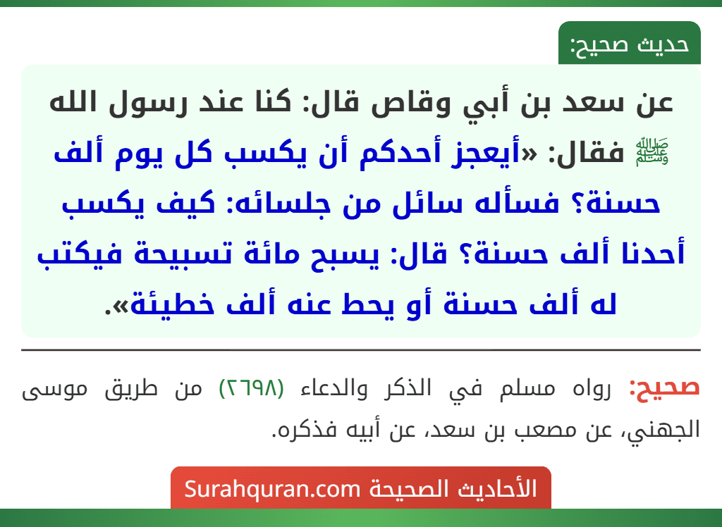 عن سعد بن أبي وقاص قال: كنا عند رسول الله ﷺ فقال: «أيعجز أحدكم أن يكسب كل يوم ألف حسنة؟ فسأله سائل من جلسائه: كيف يكسب أحدنا ألف حسنة؟ قال: يسبح مائة تسبيحة فيكتب له ألف حسنة أو يحط عنه ألف خطيئة».