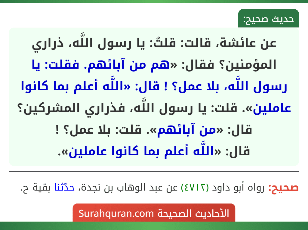 عن عائشة، قالت: قلتُ: يا رسول اللَّه، ذراري المؤمنين؟ فقال: «هم من آبائهم. فقلت: يا رسول اللَّه، بلا عمل؟ ! قال: «اللَّه أعلم بما كانوا عاملين». قلت: يا رسول اللَّه، فذراري المشركين؟ قال: «من آبائهم». قلت: بلا عمل؟ !
قال: «اللَّه أعلم بما كانوا عاملين».