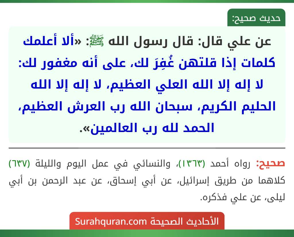 عن علي قال: قال رسول الله ﷺ: «ألا أعلمك كلمات إذا قلتهن غُفِرَ لك، على أنه مغفور لك: لا إله إلا الله العلي العظيم، لا إله إلا الله الحليم الكريم، سبحان الله رب العرش العظيم، الحمد لله رب العالمين».