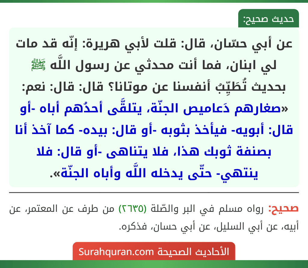 عن أبي حسّان، قال: قلت لأبي هريرة: إنّه قد مات لي ابنان، فما أنت محدثي عن رسول اللَّه ﷺ بحديث تُطَيِّبُ أنفسنا عن موتانا؟ قال: قال: نعم: «صغارهم دَعاميص الجنّة، يتلقَّى أحدُهم أباه -أو قال: أبويه- فيأخذ بثوبه -أو قال: بيده- كما آخذ أنا بصنفة ثوبك هذا، فلا يتناهى -أو قال: فلا ينتهي- حتّى يدخله اللَّه وأباه الجنّة».