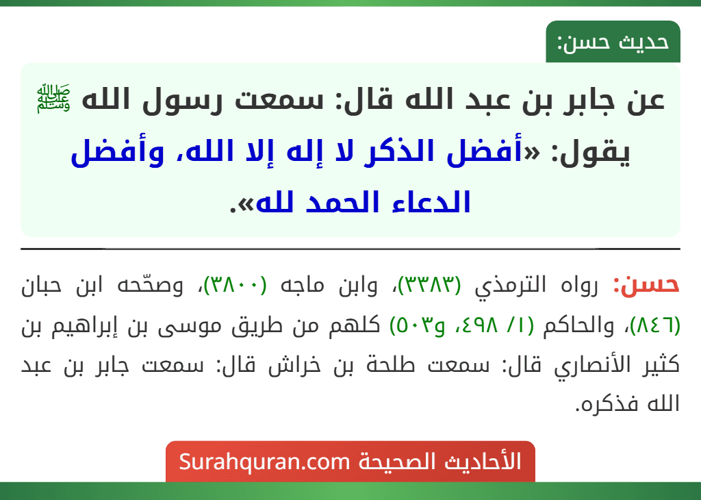 عن جابر بن عبد الله قال: سمعت رسول الله ﷺ يقول: «أفضل الذكر لا إله إلا الله، وأفضل الدعاء الحمد لله». عن جابر بن عبد الله قال: سمعت رسول الله ﷺ يقول: «أفضل الذكر لا إله إلا الله، وأفضل الدعاء الحمد لله».