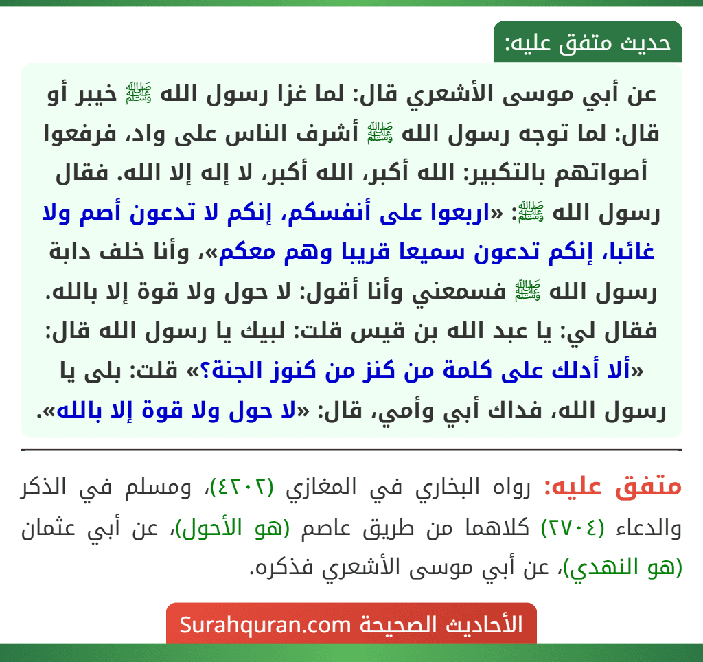 عن أبي موسى الأشعري قال: لما غزا رسول الله ﷺ خيبر أو قال: لما توجه رسول الله ﷺ أشرف الناس على واد، فرفعوا أصواتهم بالتكبير: الله أكبر، الله أكبر، لا إله إلا الله. فقال رسول الله ﷺ: «اربعوا على أنفسكم، إنكم لا تدعون أصم ولا غائبا، إنكم تدعون سميعا قريبا وهم معكم»، وأنا خلف دابة رسول الله ﷺ فسمعني وأنا أقول: لا حول ولا قوة إلا بالله. فقال لي: يا عبد الله بن قيس قلت: لبيك يا رسول الله قال: «ألا أدلك على كلمة من كنز من كنوز الجنة؟» قلت: بلى يا رسول الله، فداك أبي وأمي، قال: «لا حول ولا قوة إلا بالله».