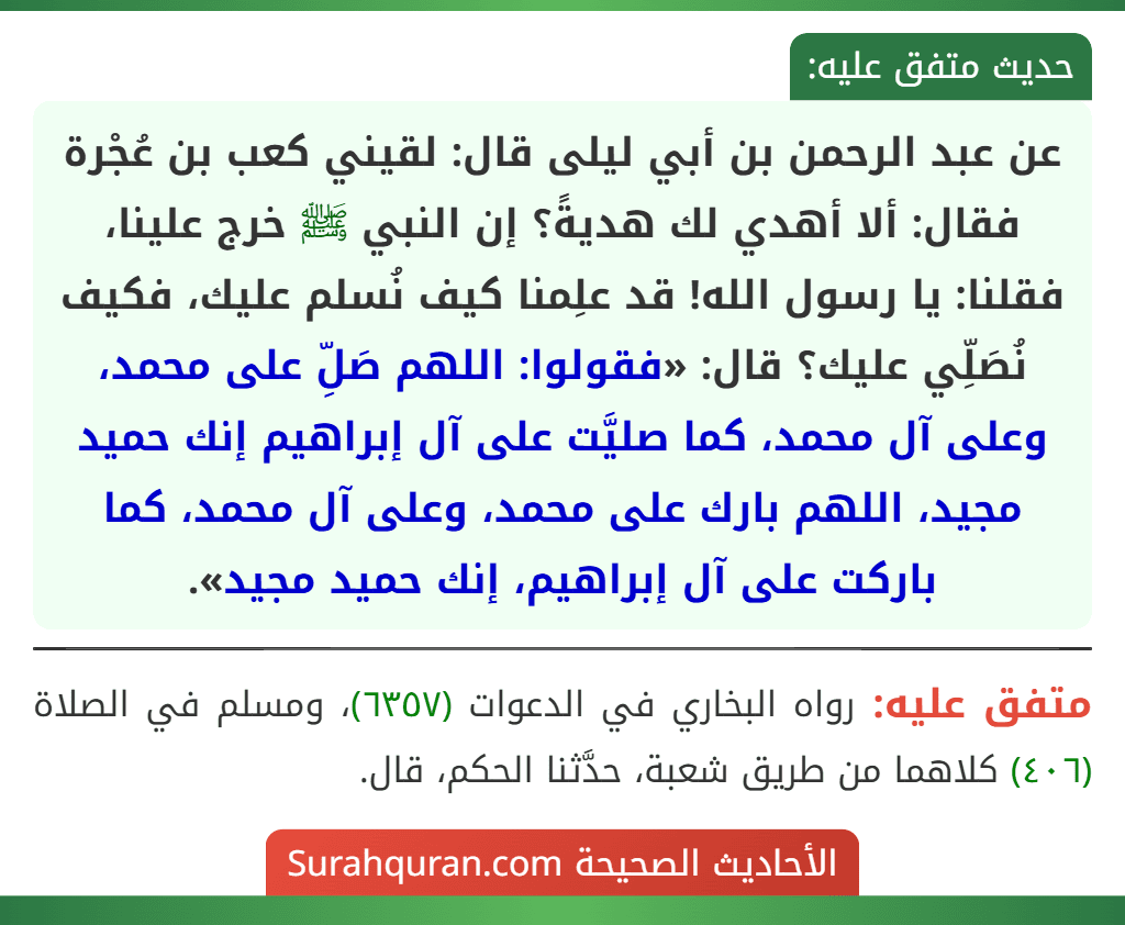 عن عبد الرحمن بن أبي ليلى قال: لقيني كعب بن عُجْرة فقال: ألا أهدي لك هديةً؟ إن النبي ﷺ خرج علينا، فقلنا: يا رسول الله! قد علِمنا كيف نُسلم عليك، فكيف نُصَلِّي عليك؟ قال: «فقولوا: اللهم صَلِّ على محمد، وعلى آل محمد، كما صليَّت على آل إبراهيم إنك حميد مجيد، اللهم بارك على محمد، وعلى آل محمد، كما باركت على آل إبراهيم، إنك حميد مجيد».