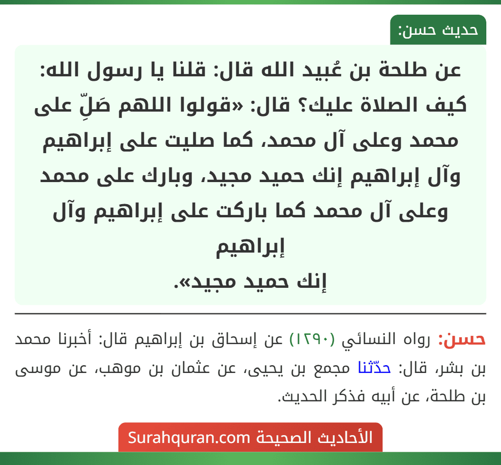 عن طلحة بن عُبيد الله قال: قلنا يا رسول الله: كيف الصلاة عليك؟ قال: «قولوا اللهم صَلِّ على محمد وعلى آل محمد، كما صليت على إبراهيم وآل إبراهيم إنك حميد مجيد، وبارك على محمد وعلى آل محمد كما باركت على إبراهيم وآل إبراهيم
إنك حميد مجيد».