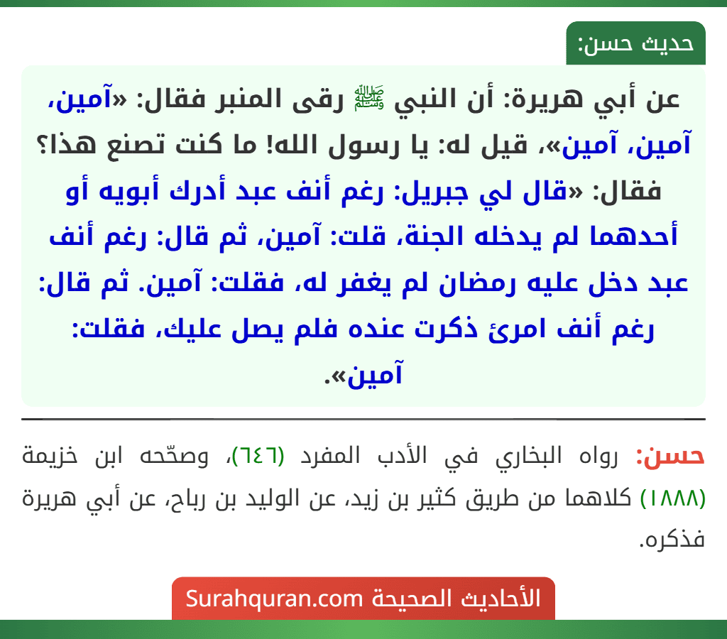 عن أبي هريرة: أن النبي ﷺ رقى المنبر فقال: «آمين، آمين، آمين»، قيل له: يا رسول الله! ما كنت تصنع هذا؟ فقال: «قال لي جبريل: رغم أنف عبد أدرك أبويه أو أحدهما لم يدخله الجنة، قلت: آمين، ثم قال: رغم أنف عبد دخل عليه رمضان لم يغفر له، فقلت: آمين. ثم قال: رغم أنف امرئ ذكرت عنده فلم يصل عليك، فقلت: آمين». عن أبي هريرة: أن النبي ﷺ رقى المنبر فقال: «آمين، آمين، آمين»، قيل له: يا رسول الله! ما كنت تصنع هذا؟ فقال: «قال لي جبريل: رغم أنف عبد أدرك أبويه أو أحدهما لم يدخله الجنة، قلت: آمين، ثم قال: رغم أنف عبد دخل عليه رمضان لم يغفر له، فقلت: آمين. ثم قال: رغم أنف امرئ ذكرت عنده فلم يصل عليك، فقلت: آمين».